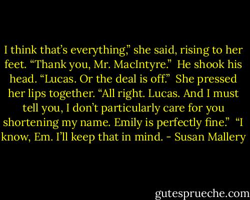 I think that’s everything,” she said, rising to her feet. “Thank you, Mr. MacIntyre.”<br /><br />He shook his head. “Lucas. Or the deal is off.”<br /><br />She pressed her lips together. “All right. Lucas. And I must tell you, I don’t particularly care for you shortening my name. Emily is perfectly fine.”<br /><br />“I know, Em. I’ll keep that in mind. - Susan Mallery