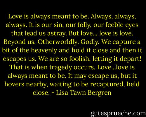 Love is always meant to be. Always, always, always. It is our sin, our folly, our feeble eyes that lead us astray. But love... love is love. Beyond us. Otherworldly. Godly. We capture a bit of the heavenly and hold it close and then it escapes us. We are so foolish, letting it depart! That is when tragedy occurs. Love...love is always meant to be. It may escape us, but it hovers nearby, waiting to be recaptured, held close. - Lisa Tawn Bergren