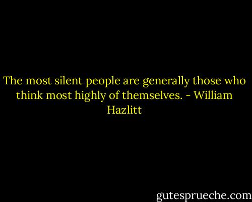 The most silent people are generally those who think most highly of themselves. - William Hazlitt
