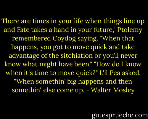 There are times in your life when things line up and Fate takes a hand in your future," Ptolemy remembered Coydog saying. "When that happens, you got to move quick and take advantage of the sitchiation or you'll never know what might have been."<br />"How do I know when it's time to move quick?" L'il Pea asked.<br />"When somethin' big happens and then somethin' else come up. - Walter Mosley