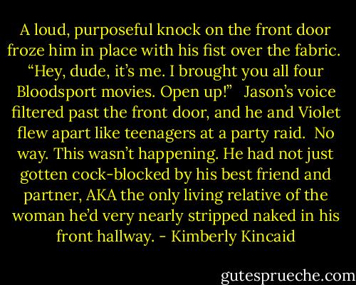 A loud, purposeful knock on the front door froze him in place with his fist over the fabric. <br />“Hey, dude, it’s me. I brought you all four Bloodsport movies. Open up!” <br /><br />Jason’s voice filtered past the front door, and he and Violet flew apart like teenagers at a party raid. <br />No way. This wasn’t happening. He had not just gotten cock-blocked by his best friend and partner, AKA the only living relative of the woman he’d very nearly stripped naked in his front hallway. - Kimberly Kincaid