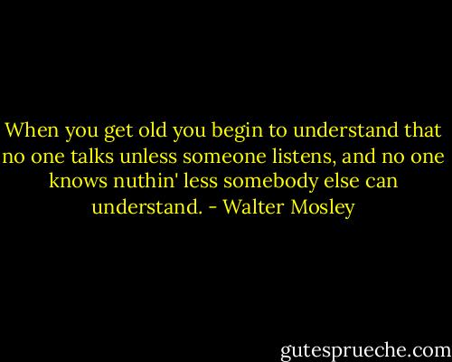 When you get old you begin to understand that no one talks unless someone listens, and no one knows nuthin' less somebody else can understand. - Walter Mosley