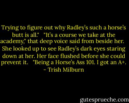 Trying to figure out why Radley’s such a horse’s butt is all." <br /><br />"It’s a course we take at the academy," that deep voice said from beside her. <br /><br />She looked up to see Radley’s dark eyes staring down at her. Her face flushed before she could prevent it. <br /><br />"Being a Horse’s Ass 101. I got an A+. - Trish Milburn