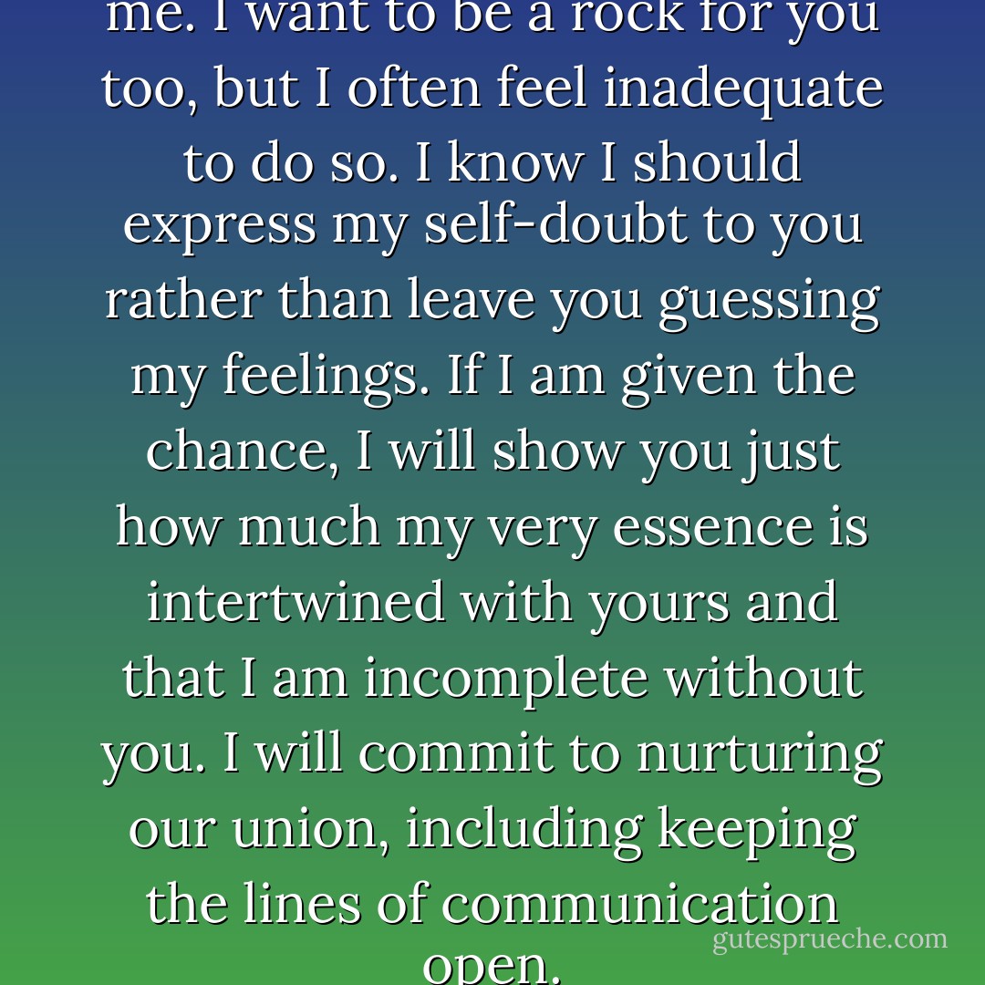 That’s when I feel like the real me. I want to be a rock for you too, but I often feel inadequate to do so. I know I should express my self-doubt to you rather than leave you guessing my feelings. If I am given the chance, I will show you just how much my very essence is intertwined with yours and that I am incomplete without you. I will commit to nurturing our union, including keeping the lines of communication open. - Kristen James