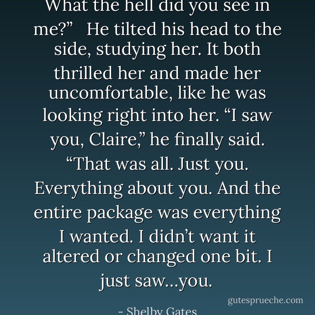 What the hell did you see in me?” <br /><br />He tilted his head to the side, studying her. It both thrilled her and made her uncomfortable, like he was looking right into her. “I saw you, Claire,” he finally said. “That was all. Just you. Everything about you. And the entire package was everything I wanted. I didn’t want it altered or changed one bit. I just saw…you. - Shelby Gates
