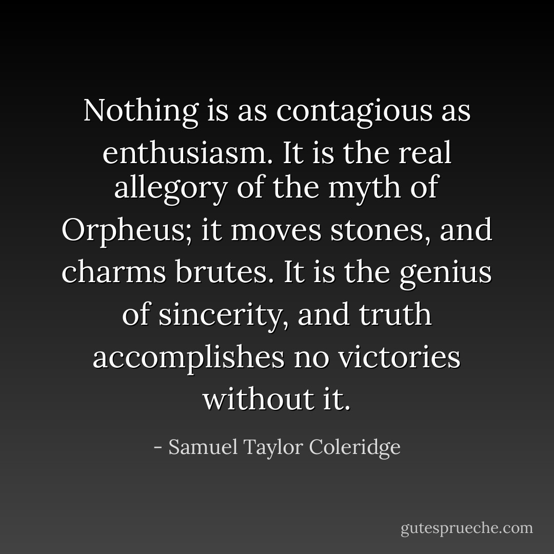 Nothing is as contagious as enthusiasm. It is the real allegory of the myth of Orpheus; it moves stones, and charms brutes. It is the genius of sincerity, and truth accomplishes no victories without it. - Samuel Taylor Coleridge