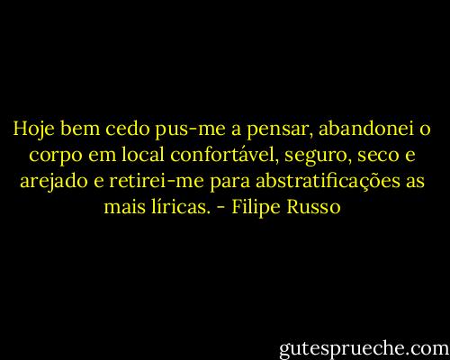 Hoje bem cedo pus-me a pensar, abandonei o corpo em local confortável, seguro, seco e arejado e retirei-me para abstratificações as mais líricas. - Filipe Russo