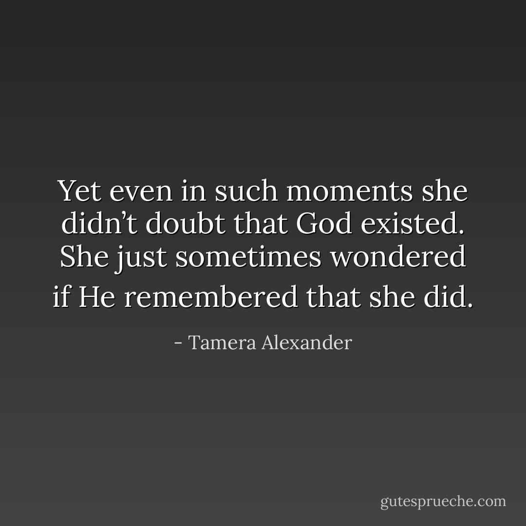 Yet even in such moments she didn’t doubt that God existed. She just sometimes wondered if He remembered that <i>she</i> did. - Tamera Alexander