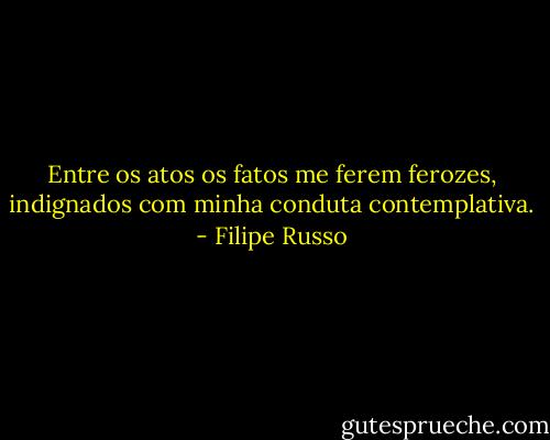 Entre os atos os fatos me ferem ferozes, indignados com minha conduta contemplativa. - Filipe Russo