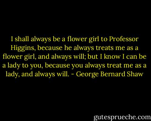 I shall always be a flower girl to Professor Higgins, because he always treats me as a flower girl, and always will; but I know I can be a lady to you, because you always treat me as a lady, and always will. - George Bernard Shaw