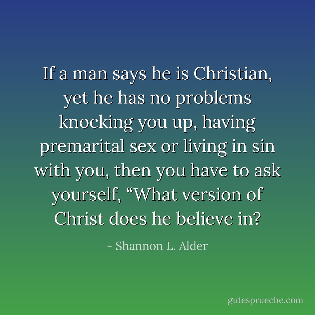 If a man says he is Christian, yet he has no problems knocking you up, having premarital sex or living in sin with you, then you have to ask yourself, “What version of Christ does he believe in? - Shannon L. Alder