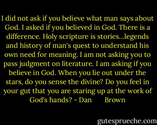 I did not ask if you believe what man says about God. I asked if you believed in God. There is a difference. Holy scripture is stories...legends and history of man's quest to understand his own need for meaning. I am not asking you to pass judgment on literature. I am asking if you believe in God. When you lie out under the stars, do you sense the divine? Do you feel in your gut that you are staring up at the work of God's hands? - Dan       Brown