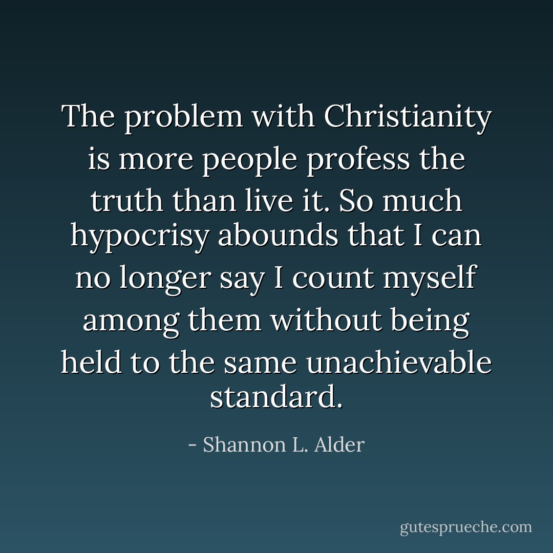 The problem with Christianity is more people profess the truth than live it. So much hypocrisy abounds that I can no longer say I count myself among them without being held to the same unachievable standard. - Shannon L. Alder