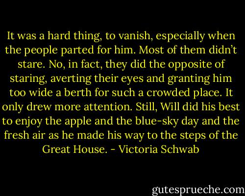 It was a hard thing, to vanish, especially when the people parted for him. Most of them didn’t stare. No, in fact, they did the opposite of staring, averting their eyes and granting him too wide a berth for such a crowded place. It only drew more attention. Still, Will did his best to enjoy the apple and the blue-sky day and the fresh air as he made his way to the steps of the Great House. - Victoria Schwab