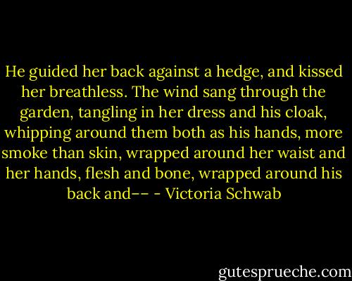 He guided her back against a hedge, and kissed her breathless. The wind sang through the garden, tangling in her dress and his cloak, whipping around them both as his hands, more smoke than skin, wrapped around her waist and her hands, flesh and bone, wrapped around his back and–– - Victoria Schwab