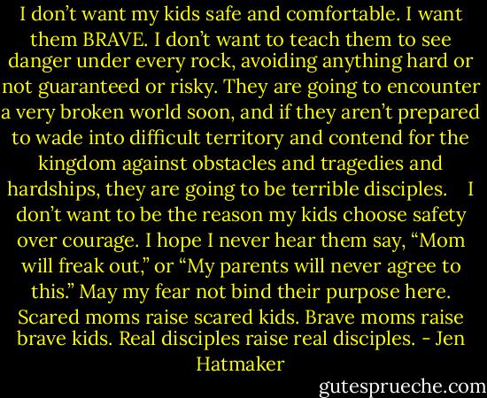I don’t want my kids safe and comfortable. I want them BRAVE. I don’t want to teach them to see danger under every rock, avoiding anything hard or not guaranteed or risky. They are going to encounter a very broken world soon, and if they aren’t prepared to wade into difficult territory and contend for the kingdom against obstacles and tragedies and hardships, they are going to be terrible disciples.<br /> <br /> I don’t want to be the reason my kids choose safety over courage. I hope I never hear them say, “Mom will freak out,” or “My parents will never agree to this.” May my fear not bind their purpose here. Scared moms raise scared kids. Brave moms raise brave kids. Real disciples raise real disciples. - Jen Hatmaker