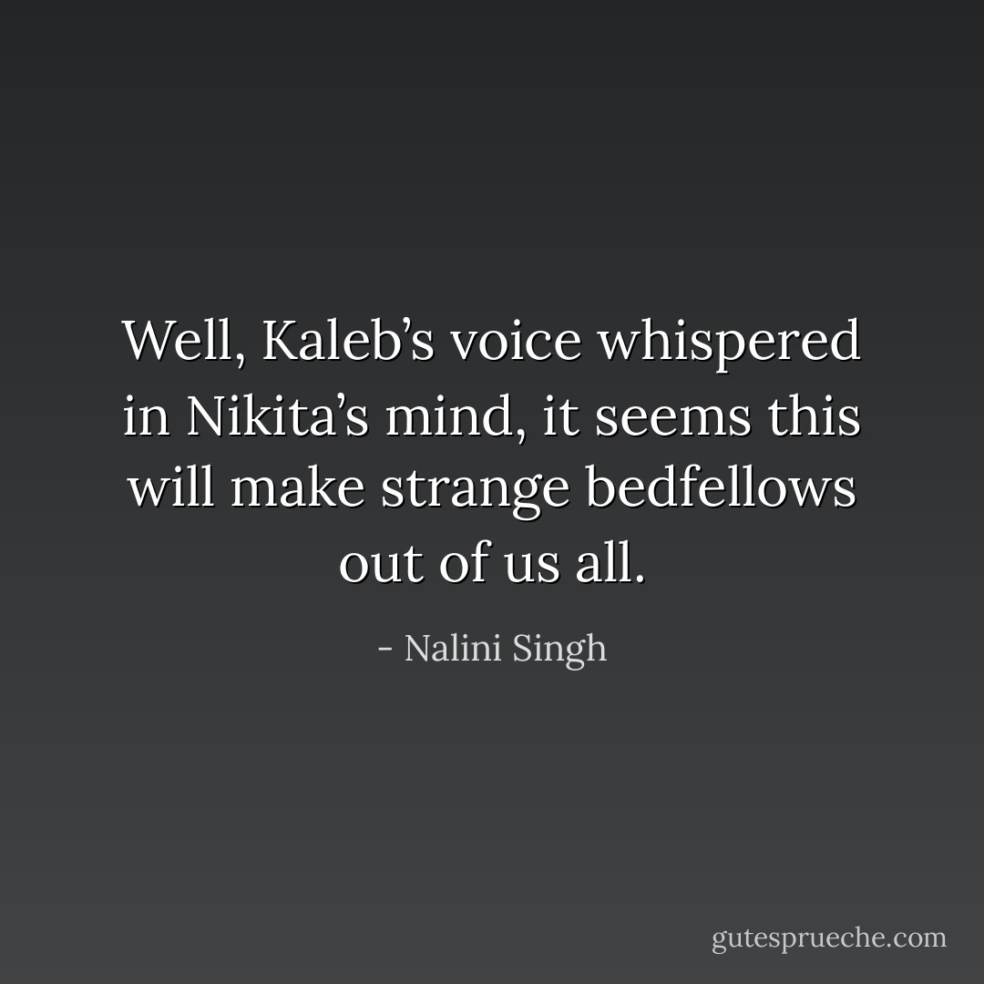 Well, Kaleb’s voice whispered in Nikita’s mind, it seems this will make strange bedfellows out of us all. - Nalini Singh