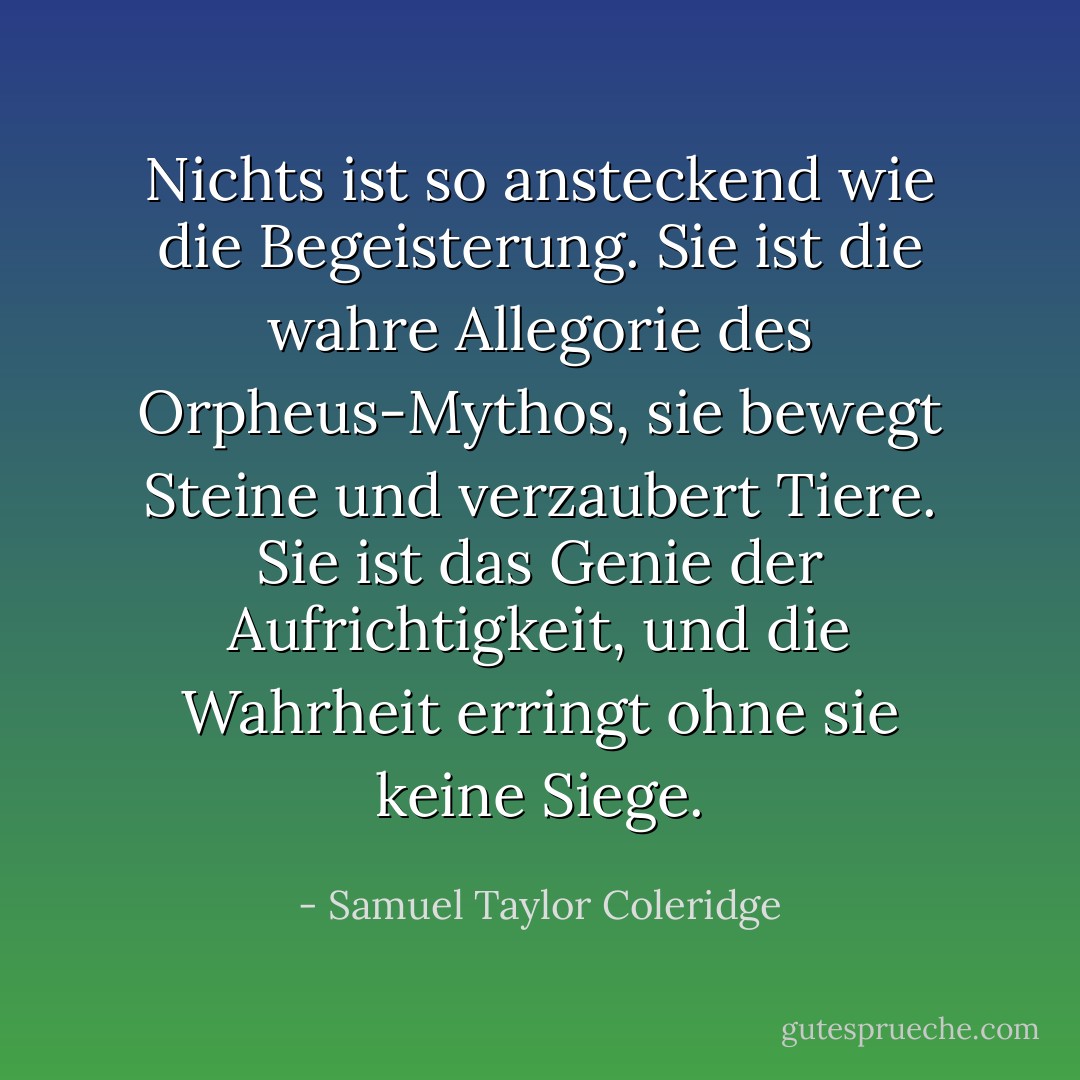 Nichts ist so ansteckend wie die Begeisterung. Sie ist die wahre Allegorie des Orpheus-Mythos, sie bewegt Steine und verzaubert Tiere. Sie ist das Genie der Aufrichtigkeit, und die Wahrheit erringt ohne sie keine Siege. - Samuel Taylor Coleridge<