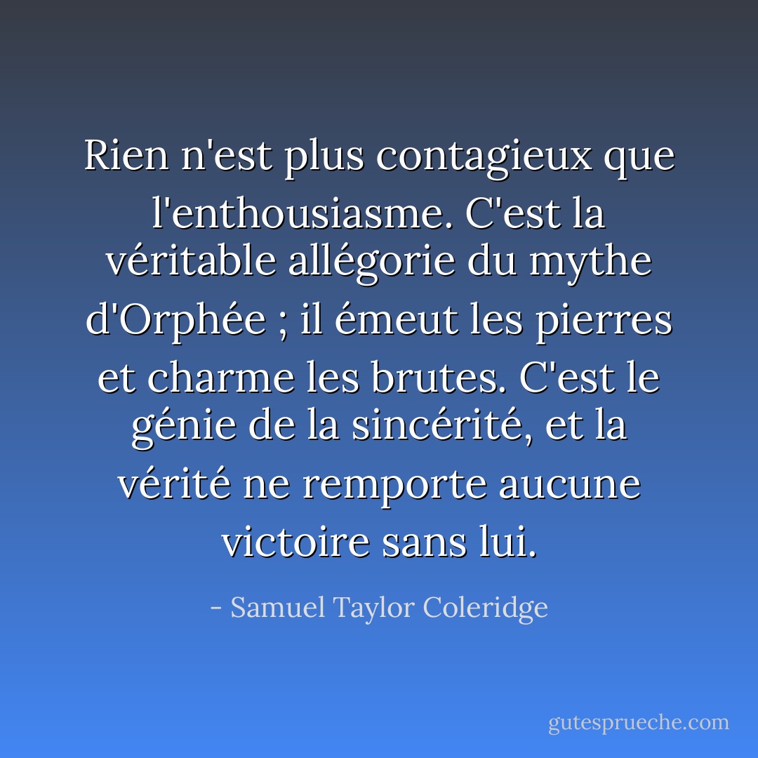 Rien n'est plus contagieux que l'enthousiasme. C'est la véritable allégorie du mythe d'Orphée ; il émeut les pierres et charme les brutes. C'est le génie de la sincérité, et la vérité ne remporte aucune victoire sans lui. - Samuel Taylor Coleridge