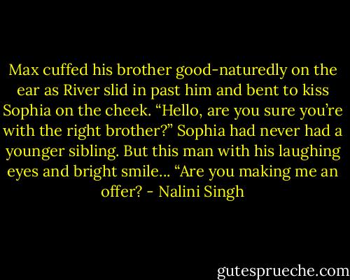 Max cuffed his brother good-naturedly on the ear as River slid in past him and bent to kiss Sophia on the cheek. “Hello, are you sure you’re with the right brother?”<br />Sophia had never had a younger sibling. But this man with his laughing eyes and bright smile... “Are you making me an offer? - Nalini Singh