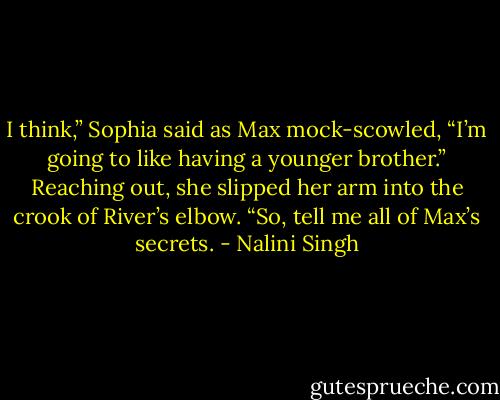 I think,” Sophia said as Max mock-scowled, “I’m going to like having a younger brother.” Reaching out, she slipped her arm into the crook of River’s elbow. “So, tell me all of Max’s secrets. - Nalini Singh