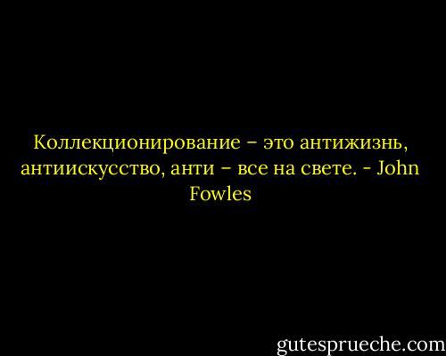 Коллекционирование – это антижизнь, антиискусство, анти – все на свете. - John Fowles