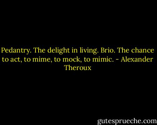 Pedantry. The delight in living. Brio. The chance to act, to mime, to mock, to mimic. - Alexander Theroux