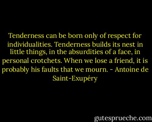 Tenderness can be born only of respect for individualities. Tenderness builds its nest in little things, in the absurdities of a face, in personal crotchets. When we lose a friend, it is probably his faults that we mourn. - Antoine de Saint-Exupéry