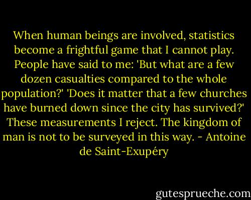 When human beings are involved, statistics become a frightful game that I cannot play. People have said to me: 'But what are a few dozen casualties compared to the whole population?' 'Does it matter that a few churches have burned down since the city has survived?' These measurements I reject. The kingdom of man is not to be surveyed in this way. - Antoine de Saint-Exupéry