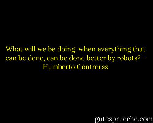 What will we be doing, when everything that can be done, can be done better by robots? - Humberto Contreras