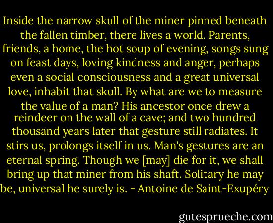 Inside the narrow skull of the miner pinned beneath the fallen timber, there lives a world. Parents, friends, a home, the hot soup of evening, songs sung on feast days, loving kindness and anger, perhaps even a social consciousness and a great universal love, inhabit that skull. By what are we to measure the value of a man? His ancestor once drew a reindeer on the wall of a cave; and two hundred thousand years later that gesture still radiates. It stirs us, prolongs itself in us. Man's gestures are an eternal spring. Though we [may] die for it, we shall bring up that miner from his shaft. Solitary he may be, universal he surely is. - Antoine de Saint-Exupéry