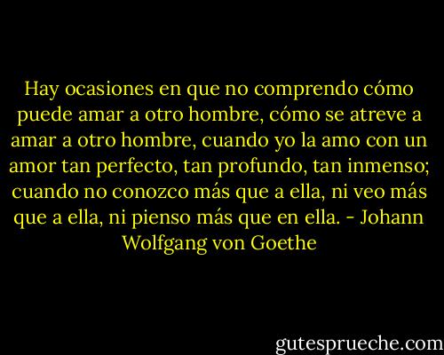 Hay ocasiones en que no comprendo cómo puede amar a otro hombre, cómo se atreve a amar a otro hombre, cuando yo la amo con un amor tan perfecto, tan profundo,<br />tan inmenso; cuando no conozco más que a ella, ni veo más que a ella, ni pienso más que en ella. - Johann Wolfgang von Goethe