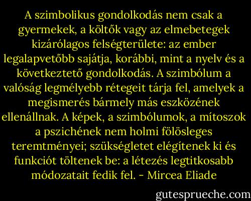 A szimbolikus gondolkodás nem csak a gyermekek, a költők vagy az elmebetegek kizárólagos felségterülete: az ember legalapvetőbb sajátja, korábbi, mint a nyelv és a következtető gondolkodás. A szimbólum a valóság legmélyebb rétegeit tárja fel, amelyek a megismerés bármely más eszközének ellenállnak. A képek, a szimbólumok, a mítoszok a pszichének nem holmi fölösleges teremtményei; szükségletet elégítenek ki és funkciót töltenek be: a létezés legtitkosabb módozatait fedik fel. - Mircea Eliade