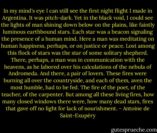 In my mind's eye I can still see the first night flight I made in Argentina. It was pitch-dark. Yet in the black void, I could see the lights of man shining down below on the plains, like faintly luminous earthbound stars. Each star was a beacon signaling the presence of a human mind. Here a man was meditating on human happiness, perhaps, or on justice or peace. Lost among this flock of stars was the star of some solitary shepherd. There, perhaps, a man was in communication with the heavens, as he labored over his calculations of the nebula of Andromeda. And there, a pair of lovers. These fires were burning all over the countryside, and each of them, aven the most humble, had to be fed. The fire of the poet, of the teacher, of the carpenter. But among all these living fires, how many closed windows there were, how many dead stars, fires that gave off no light for lack of nourishment. - Antoine de Saint-Exupéry