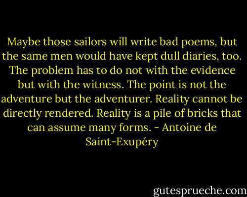 Maybe those sailors will write bad poems, but the same men would have kept dull diaries, too. The problem has to do not with the evidence but with the witness. The point is not the adventure but the adventurer. Reality cannot be directly rendered. Reality is a pile of bricks that can assume many forms. - Antoine de Saint-Exupéry