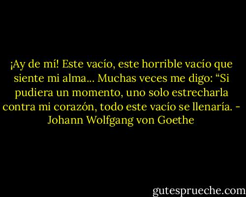 ¡Ay de mí! Este vacío, este horrible vacío que siente mi alma... Muchas veces me digo: “Si pudiera un momento, uno solo estrecharla contra mi corazón, todo este vacío se llenaría. - Johann Wolfgang von Goethe