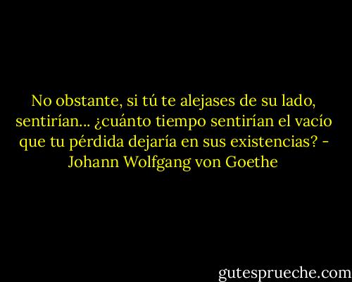 No obstante, si tú te alejases de su lado, sentirían... ¿cuánto tiempo sentirían el vacío que tu pérdida dejaría en sus existencias? - Johann Wolfgang von Goethe