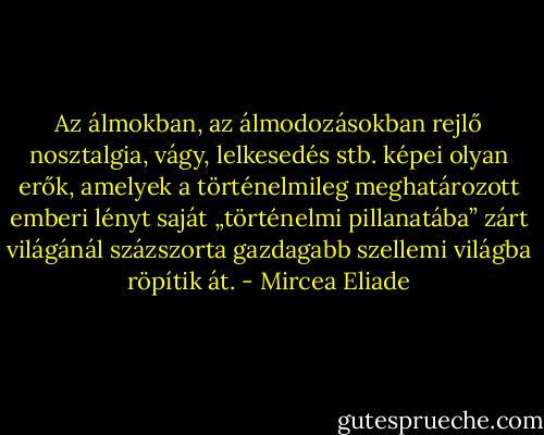 Az álmokban, az álmodozásokban rejlő nosztalgia, vágy, lelkesedés stb. képei olyan erők, amelyek a történelmileg meghatározott emberi lényt saját „történelmi pillanatába” zárt világánál százszorta gazdagabb szellemi világba röpítik át. - Mircea Eliade