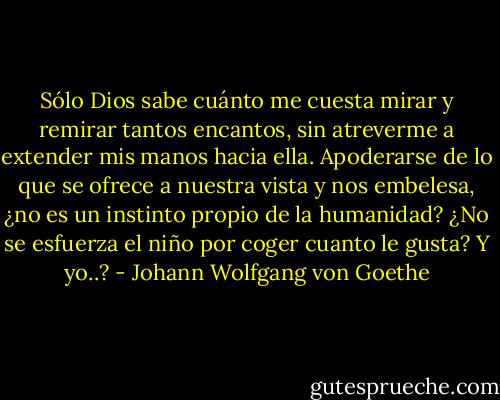 Sólo Dios sabe cuánto me cuesta mirar y remirar tantos encantos, sin atreverme a extender mis manos hacia ella. Apoderarse de lo que se ofrece a nuestra vista y nos embelesa, ¿no es un instinto propio de la humanidad? ¿No se esfuerza el niño por coger cuanto le gusta? Y yo..? - Johann Wolfgang von Goethe