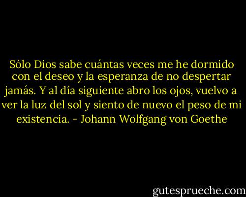 Sólo Dios sabe cuántas veces me he dormido con el deseo y la esperanza de no despertar jamás. Y al día siguiente abro los ojos, vuelvo a ver la luz del sol y siento de nuevo el peso de mi existencia. - Johann Wolfgang von Goethe