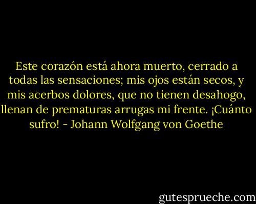 Este corazón está ahora muerto, cerrado a todas las sensaciones; mis ojos están<br />secos, y mis acerbos dolores, que no tienen desahogo, llenan de prematuras arrugas mi frente. ¡Cuánto sufro! - Johann Wolfgang von Goethe