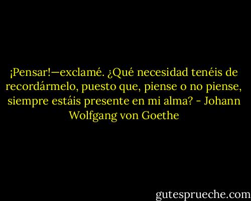 ¡Pensar!—exclamé. ¿Qué necesidad tenéis de<br />recordármelo, puesto que, piense o no piense, siempre estáis presente en mi alma? - Johann Wolfgang von Goethe
