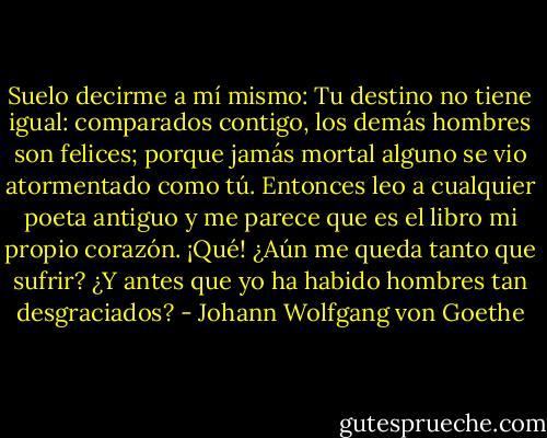 Suelo decirme a mí mismo: Tu destino no tiene igual: comparados contigo, los demás hombres son felices; porque jamás mortal alguno se vio atormentado como tú. Entonces leo a cualquier poeta antiguo y me parece que es el libro mi propio corazón. ¡Qué! ¿Aún me queda tanto que sufrir? ¿Y antes que yo ha habido hombres tan desgraciados? - Johann Wolfgang von Goethe