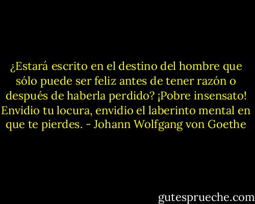 ¿Estará escrito en el destino del<br />hombre que sólo puede ser feliz antes de tener razón o después de haberla perdido? ¡Pobre insensato! Envidio tu locura, envidio el laberinto mental en que te pierdes. - Johann Wolfgang von Goethe