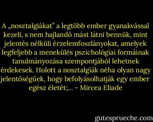 A „nosztalgiákat” a legtöbb ember gyanakvással kezeli, s nem hajlandó mást látni bennük, mint jelentés nélküli érzelemfoszlányokat, amelyek legfeljebb a menekülés pszichológiai formáinak tanulmányozása szempontjából lehetnek érdekesek. Holott a nosztalgiák néha olyan nagy jelentőségűek, hogy befolyásolhatják egy ember egész életét;… - Mircea Eliade