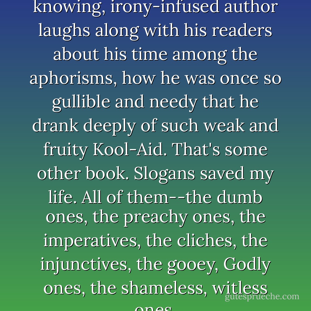 This is the point where the knowing, irony-infused author laughs along with his readers about his time among the aphorisms, how he was once so gullible and needy that he drank deeply of such weak and fruity Kool-Aid. That's some other book. Slogans saved my life. All of them--the dumb ones, the preachy ones, the imperatives, the cliches, the injunctives, the gooey, Godly ones, the shameless, witless ones. - David Carr