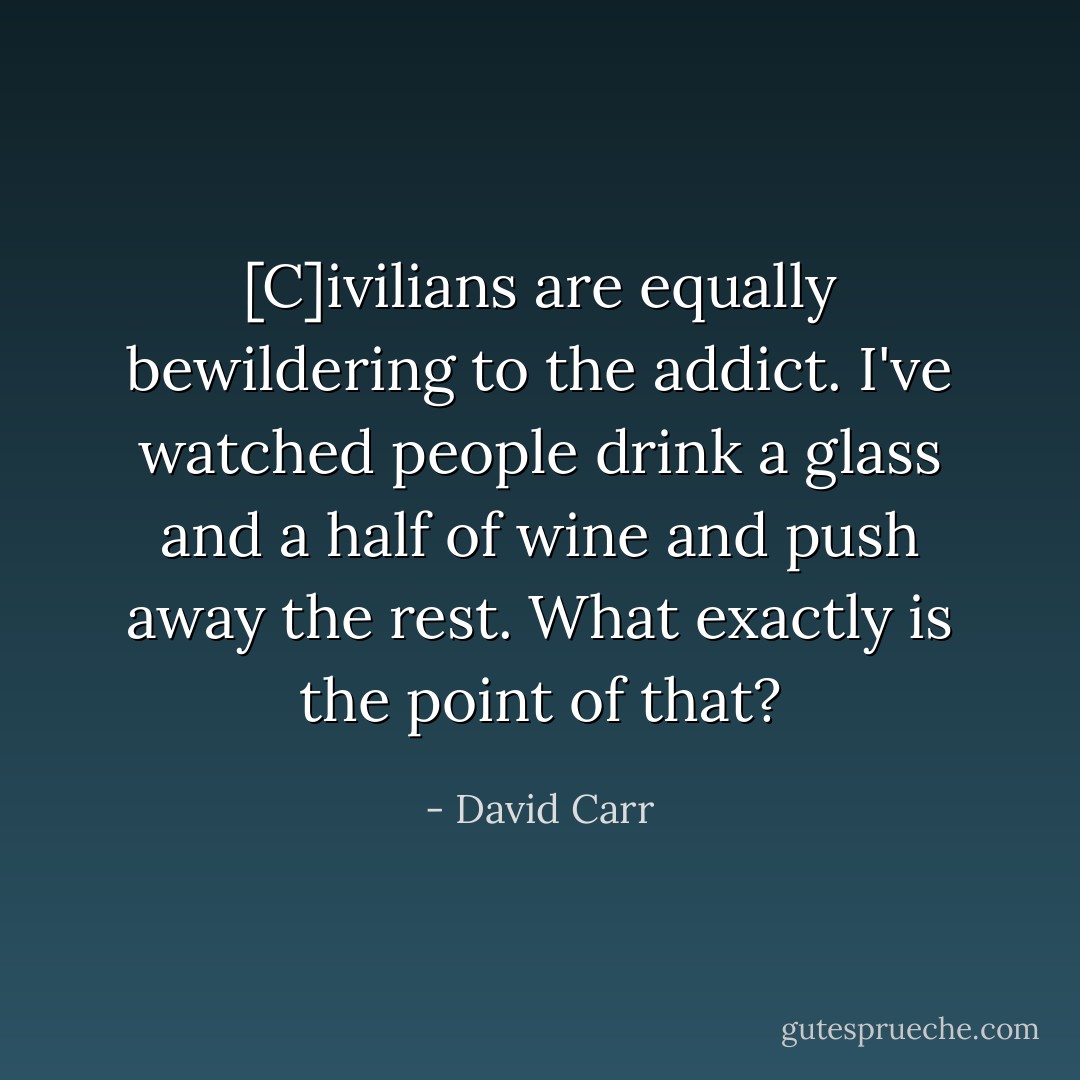 [C]ivilians are equally bewildering to the addict. I've watched people drink a glass and a half of wine and push away the rest. What exactly is the point of that? - David Carr