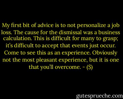 My first bit of advice is to not personalize a job loss. The cause for the dismissal was a business calculation. This is difficult for many to grasp; it’s difficult to accept that events just occur. Come to see this as an experience. Obviously not the most pleasant experience, but it is one that you’ll overcome. - ($)