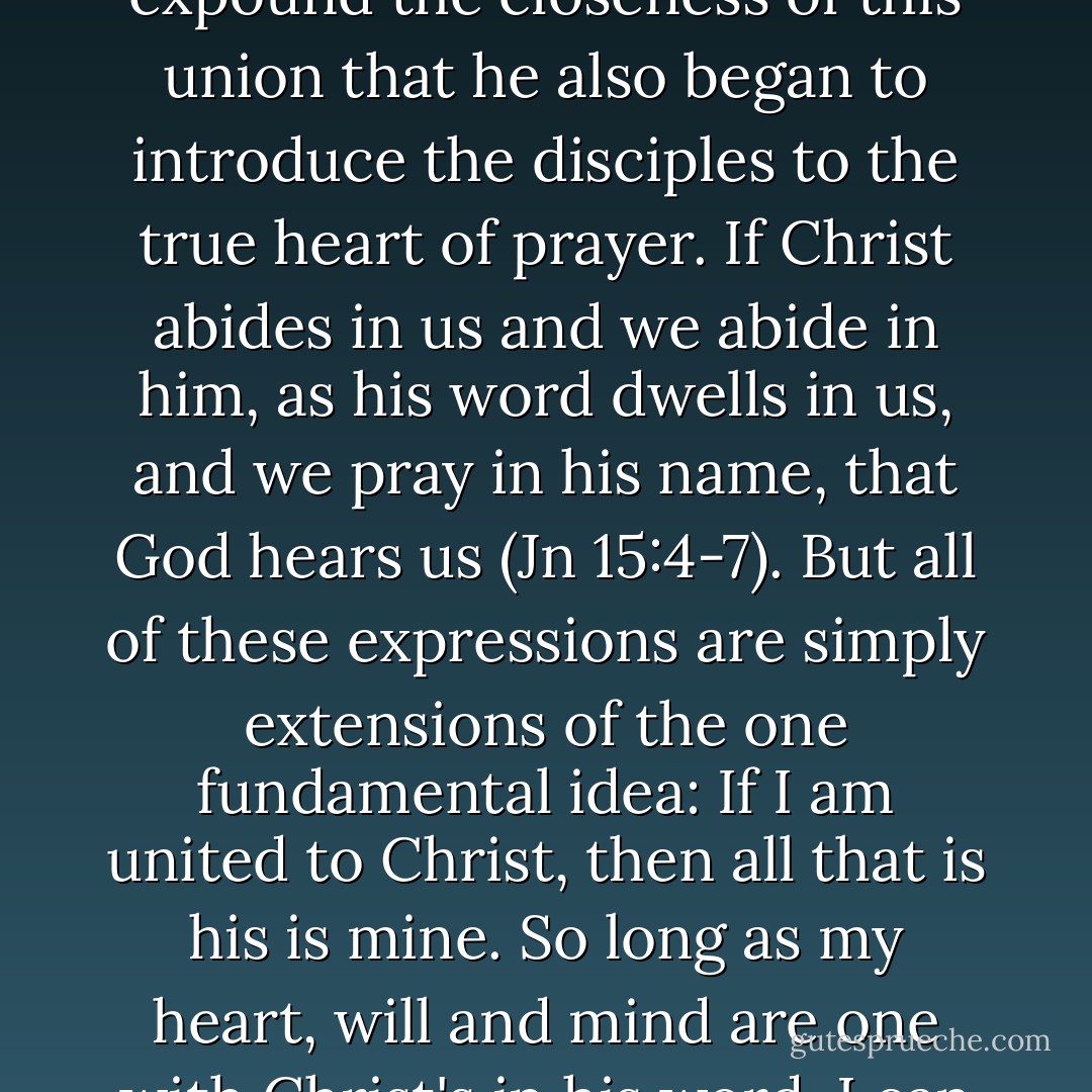 The knowledge of our union with Christ...gives us confidence in prayer. It was when Jesus had begun to expound the closeness of this union that he also began to introduce the disciples to the true heart of prayer. If Christ abides in us and we abide in him, as his word dwells in us, and we pray in his name, that God hears us (Jn 15:4-7). But all of these expressions are simply extensions of the one fundamental idea: If I am united to Christ, then all that is his is mine. So long as my heart, will and mind are one with Christ's in his word, I can approach God with the humble confidence that my prayers will be heard and answered. - Sinclair B. Ferguson