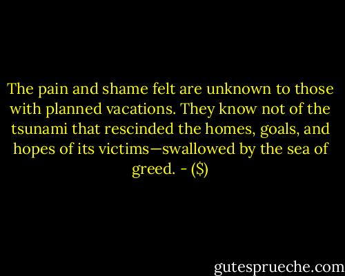 The pain and shame felt are unknown to those with planned vacations. They know not of the tsunami that rescinded the homes, goals, and hopes of its victims—swallowed by the sea of greed. - ($)